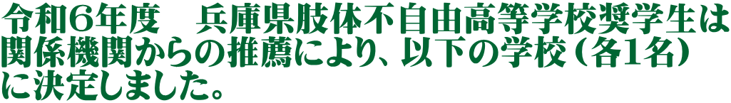 令和６年度　兵庫県肢体不自由高等学校奨学生は 関係機関からの推薦により、以下の学校（各１名） に決定しました。 